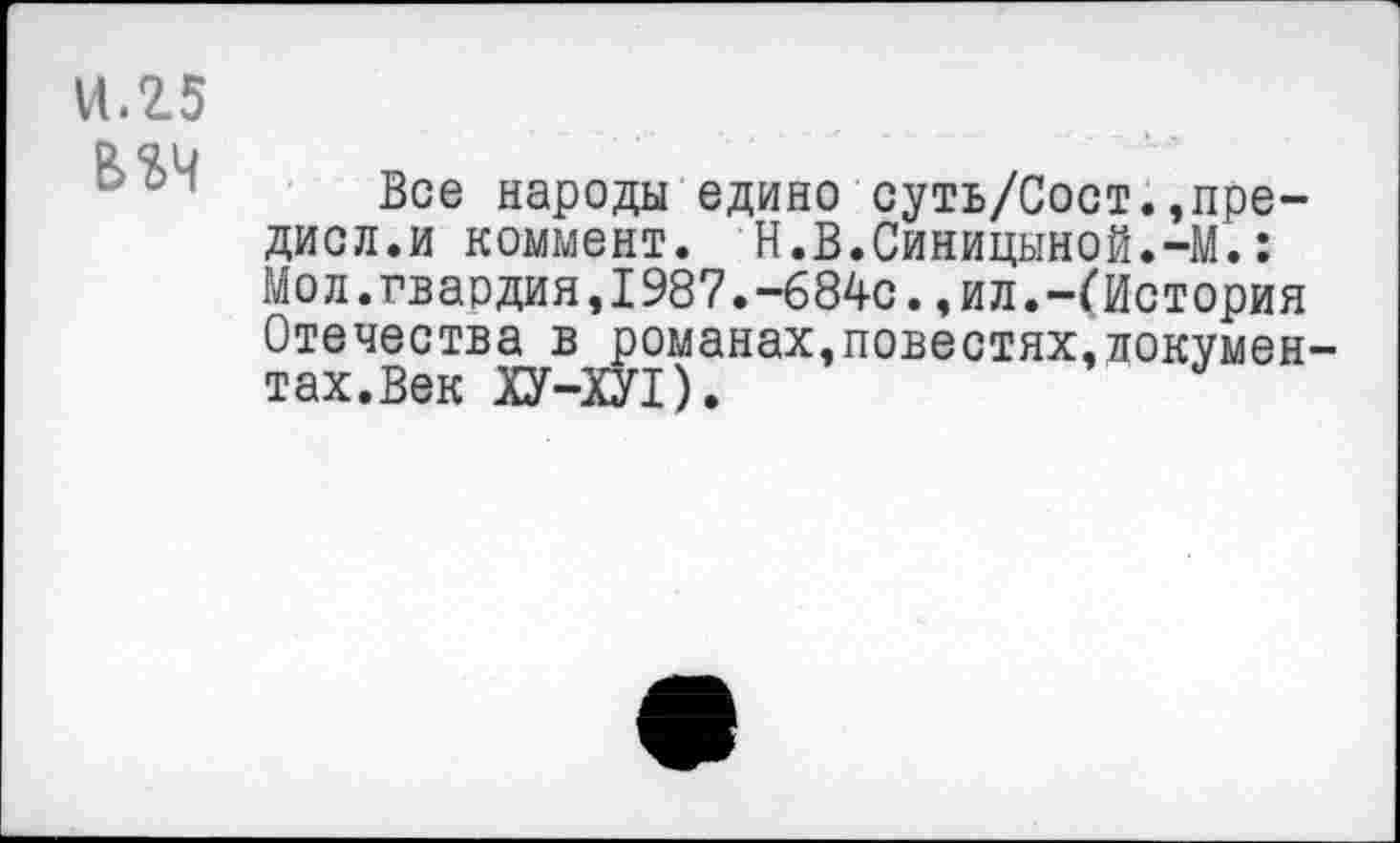 ﻿11.25
В 24
Все народы едино суть/Сост.,пре-дисл.и коммент. Н.В.Синицыной.-М.: Мол.гвардия,1987.-684с.,ил.-(История Отечества в романах,повестях,документах.Век ХУ-ХП).